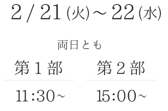2月21日（火）・22日（水）両日とも第1部11：30～ 第2部15:00～