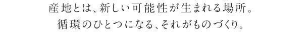 産地とは、新しい可能性が生まれる場所。 循環のひとつになる、それがものづくり。