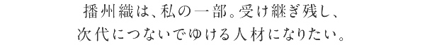 播州織は、私の一部。受け継ぎ残し、次代につないでゆける人材になりたい。
