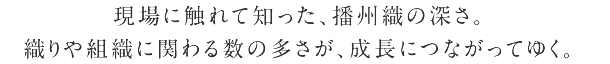現場に触れて知った、播州織の深さ。 織りや組織に関わる数の多さが、成長につながってゆく。