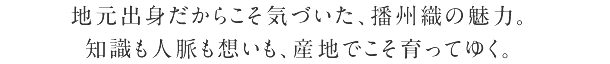 地元出身だからこそ気づいた、播州織の魅力。 知識も人脈も想いも、産地でこそ育ってゆく。
