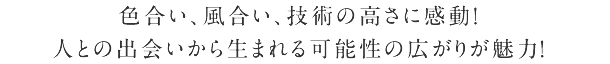 色合い、風合い、技術の高さに感動! 人との出会いから生まれる可能性の広がりが魅力!