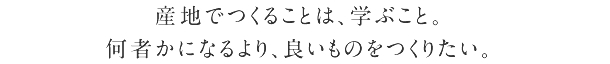 産地でつくることは、学ぶこと。 何者かになるより、いいものをつくりたい。