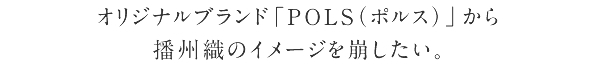 オリジナルブランド「POLS（ポルス）」から
播州織のイメージを崩したい。
