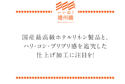 国産最高級ホテルリネン製品と、ハリ・コシ・プリプリ感を追究した仕上げ加工に注目を！
